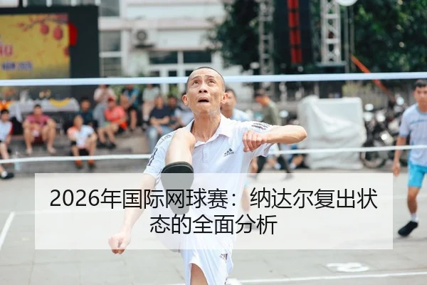 2026年国际网球赛：纳达尔复出状态的全面分析