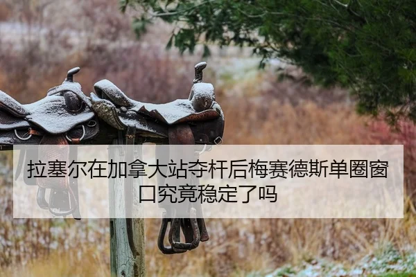 拉塞尔在加拿大站夺杆后梅赛德斯单圈窗口究竟稳定了吗