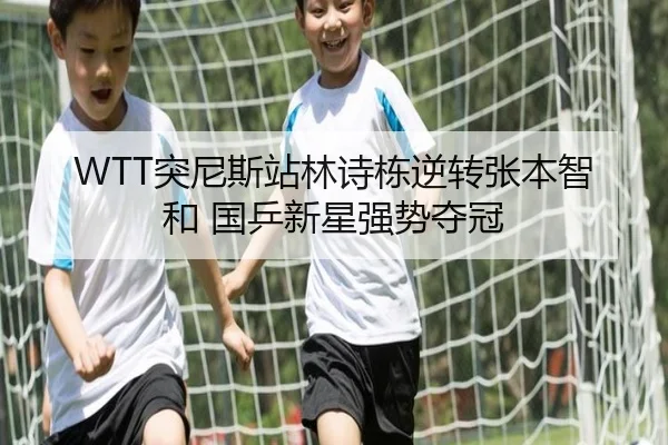 WTT突尼斯站林诗栋逆转张本智和 国乒新星强势夺冠