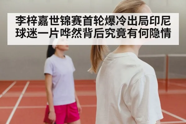 李梓嘉世锦赛首轮爆冷出局印尼球迷一片哗然背后究竟有何隐情